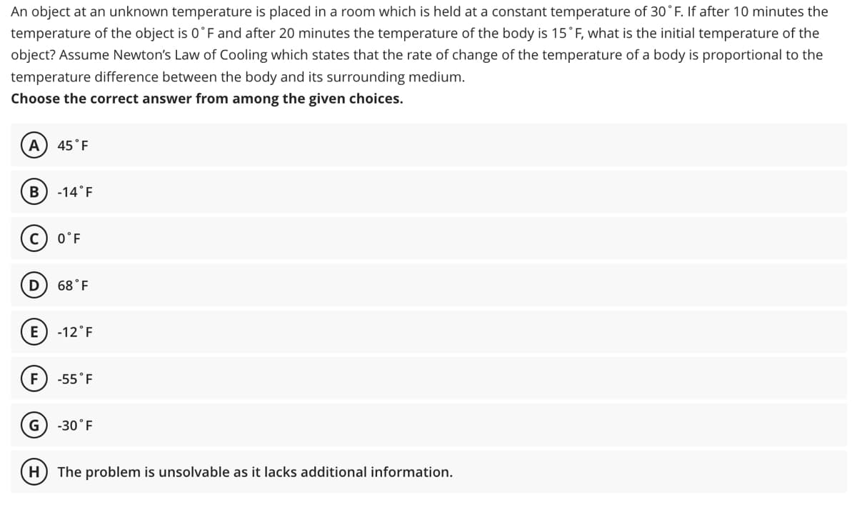 An object at an unknown temperature is placed in a room which is held at a constant temperature of 30° F. If after 10 minutes the
temperature of the object is 0°F and after 20 minutes the temperature of the body is 15°F, what is the initial temperature of the
object? Assume Newton's Law of Cooling which states that the rate of change of the temperature of a body is proportional to the
temperature difference between the body and its surrounding medium.
Choose the correct answer from among the given choices.
A 45 F
B
-14°F
0°F
D 68°F
E -12°F
F) -55°F
G) -30°F
(H) The problem is unsolvable as it lacks additional information.