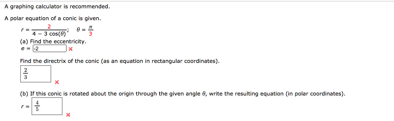 A graphing calculator is recommended.
A polar equation of a conic is given.
r =
4 - 3 cos(0)
(a) Find the eccentricity.
e = |-2
Find the directrix of the conic (as an equation in rectangular coordinates).
2
(b) If this conic is rotated about the origin through the given angle 0, write the resulting equation (in polar coordinates).
4
r =
5
