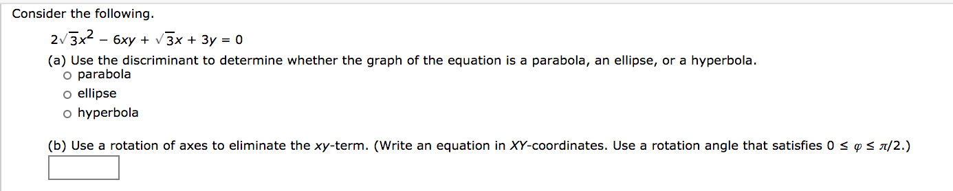 Consider the following.
2/3x2 - 6xy + v 3x + 3y = 0
(a) Use the discriminant to determine whether the graph of the equation is a parabola, an ellipse, or a hyperbola.
o parabola
o ellipse
o hyperbola
(b) Use a rotation of axes to eliminate the xy-term. (Write an equation in XY-coordinates. Use a rotation angle that satisfies 0 < ¢ < a/2.)
