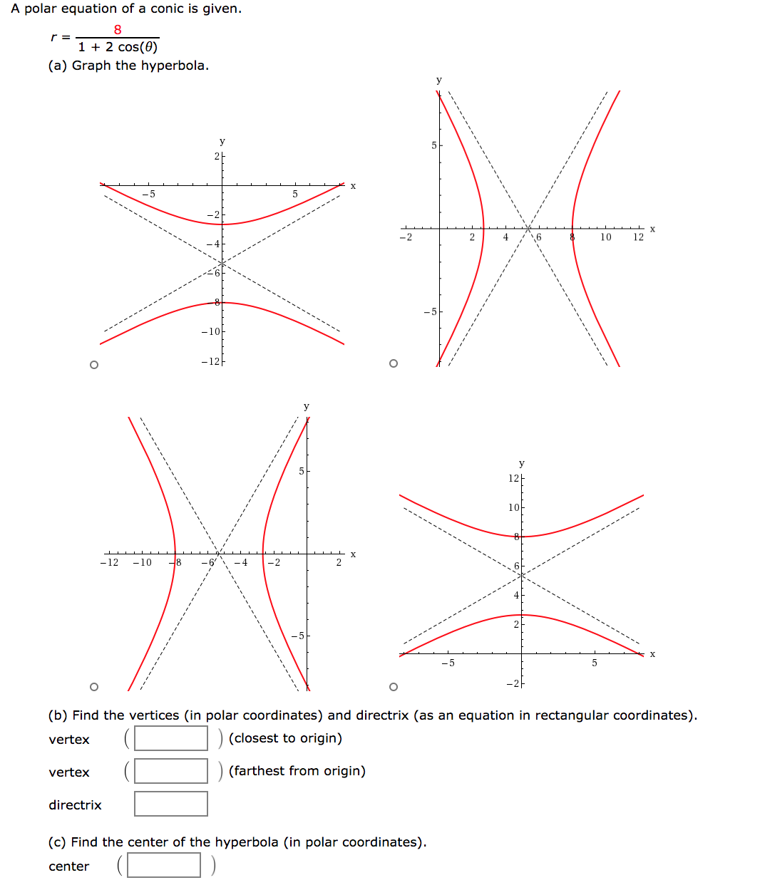 A polar equation of a conic is given.
8
r =
1 + 2 cos(0)
(a) Graph the hyperbola.
y
-2
4
10
12
-1아
-12-
y
12-
1아
-12
-10
-4
-2
2
(b) Find the vertices (in polar coordinates) and directrix (as an equation in rectangular coordinates).
vertex
) (closest to origin)
vertex
(farthest from origin)
directrix
(c) Find the center of the hyperbola (in polar coordinates).
center
---------
