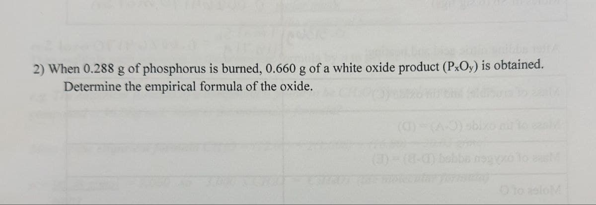 2) When 0.288 g of phosphorus is burned, 0.660 g of a white oxide product (PxOy) is obtained.
Determine the empirical formula of the oxide.
(CT)
sbixo air to ezal
(3)-(8-0) bsbb nagyxo to as
O to asioM