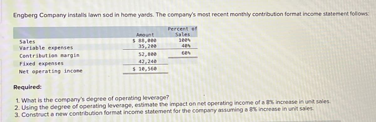 Engberg Company installs lawn sod in home yards. The company's most recent monthly contribution format income statement follows:
Sales
Variable expenses
Contribution margin
Fixed expenses
Net operating income
Required:
Percent of
Amount
Sales
$ 88,000
100%
35,200
40%
52,800
60%
42,240
$ 10,560
1. What is the company's degree of operating leverage?
2. Using the degree of operating leverage, estimate the impact on net operating income of a 8% increase in unit sales.
3. Construct a new contribution format income statement for the company assuming a 8% increase in unit sales.