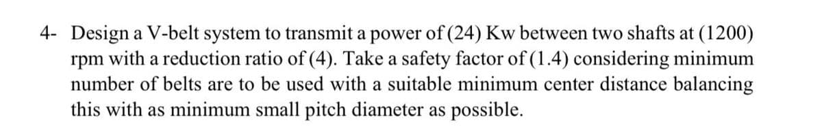 4- Design a V-belt system to transmit a power of (24) Kw between two shafts at (1200)
rpm with a reduction ratio of (4). Take a safety factor of (1.4) considering minimum
number of belts are to be used with a suitable minimum center distance balancing
this with as minimum small pitch diameter as possible.
