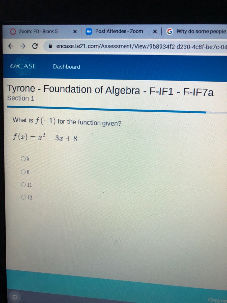 Zoom: FD-Block 5
Post Attendee - Zoom
x G Why do some people
A encase.te21.com/Assessment/View/9b8934f2-d230-4c8f-be7c-04
CNCASE
Dashboard
Tyrone - Foundation of Algebra - F-IF1 - F-IF7.
Section 1
What is f (-1) for the function given?
f (x) = x2 - 3x + 8
05
0 6
O11
O 12
Copyng
