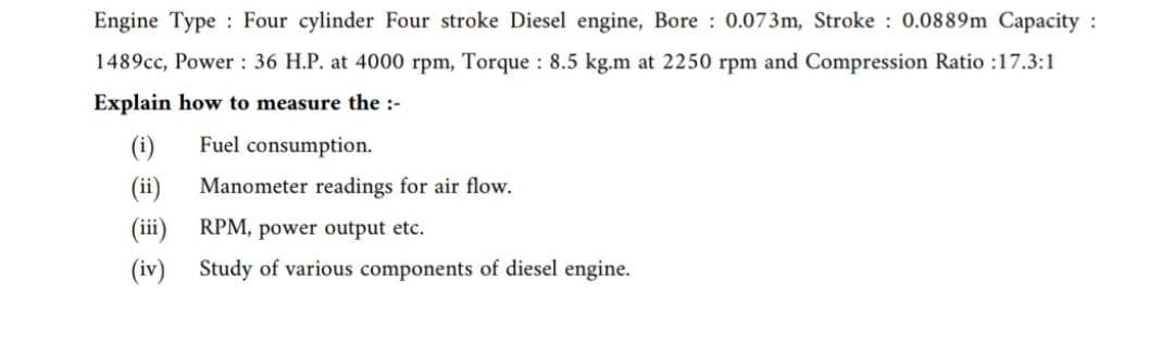 Engine Type Four cylinder Four stroke Diesel engine, Bore: 0.073m, Stroke: 0.0889m Capacity :
1489cc, Power 36 H.P. at 4000 rpm, Torque: 8.5 kg.m at 2250 rpm and Compression Ratio :17.3:1
Explain how to measure the :-
(i)
Fuel consumption.
Manometer readings for air flow.
(iii)
RPM, power output etc.
(iv) Study of various components of diesel engine.