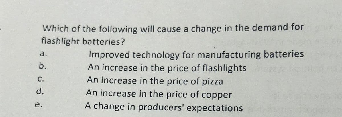 Which of the following will cause a change in the demand for
flashlight batteries?
a.
b.
C.
d.
e.
Improved technology for manufacturing batteries
An increase in the price of flashlights
An increase in the price of pizza
An increase in the price of copper
A change in producers' expectations