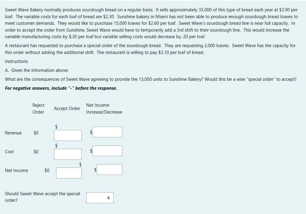 Sweet Wave Bakery normally produces sourdough bread on a regular basis. It sells approximately 35,000 of this type of bread each year at $3.90 per
loaf. The variable costs for each loaf of bread are $2.30. Sunshine bakery in Miami has not been able to produce enough sourdough bread loaves to
meet customer demands. They would like to purchase 15,000 loaves for $2.60 per loaf. Sweet Wave's sourdough bread line is near full capacity. In
order to accept the order from Sunshine, Sweet Wave would have to temporarily add a 3rd shift to their sourdough line. This would increase the
variable manufacturing costs by $.30 per loaf but variable selling costs would decrease by .20 per loaf.
A restaurant has requested to purchase a special order of the sourdough bread. They are requesting 2,000 loaves. Sweet Wave has the capacity for
this order without adding the additional shift. The restaurant is willing to pay $3.10 per loaf of bread.
Instructions
A. Given the information above:
What are the consequences of Sweet Wave agreeing to provide the 15,000 units to Sunshine Bakery? Would this be a wise "special order" to accept?
For negative answers, include "-" before the response.
Revenue
Cost
Net Income
Reject
Order
$0
$0
$0
Accept Order
$
$
Should Sweet Wave accept the special
order?
Net Income
Increase/Decrease
$
+