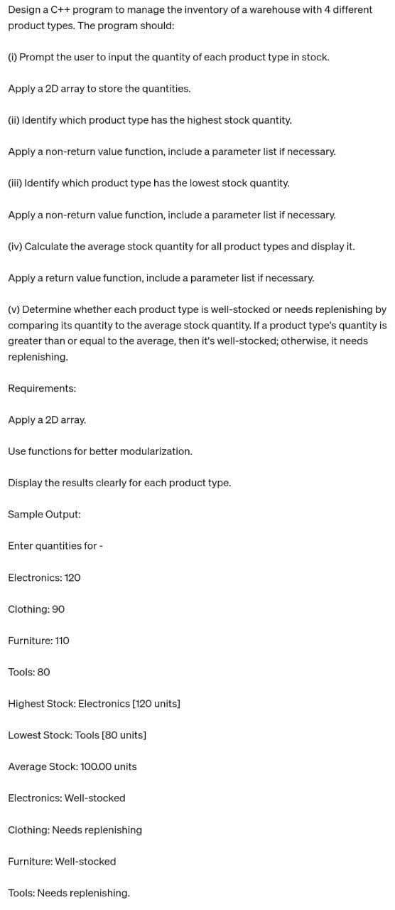 Design a C++ program to manage the inventory of a warehouse with 4 different
product types. The program should:
(i) Prompt the user to input the quantity of each product type in stock.
Apply a 2D array to store the quantities.
(ii) Identify which product type has the highest stock quantity.
Apply a non-return value function, include a parameter list if necessary.
(iii) Identify which product type has the lowest stock quantity.
Apply a non-return value function, include a parameter list if necessary.
(iv) Calculate the average stock quantity for all product types and display it.
Apply a return value function, include a parameter list if necessary.
(v) Determine whether each product type is well-stocked or needs replenishing by
comparing its quantity to the average stock quantity. If a product type's quantity is
greater than or equal to the average, then it's well-stocked; otherwise, it needs
replenishing.
Requirements:
Apply a 2D array.
Use functions for better modularization.
Display the results clearly for each product type.
Sample Output:
Enter quantities for -
Electronics: 120
Clothing: 90
Furniture: 110
Tools: 80
Highest Stock: Electronics [120 units]
Lowest Stock: Tools [80 units]
Average Stock: 100.00 units
Electronics: Well-stocked
Clothing: Needs replenishing
Furniture: Well-stocked
Tools: Needs replenishing.