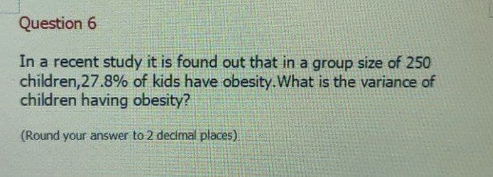 Question 6
In a recent study it is found out that in a group size of 250
children, 27.8% of kids have obesity. What is the variance of
children having obesity?
(Round your answer to 2 decimal places)