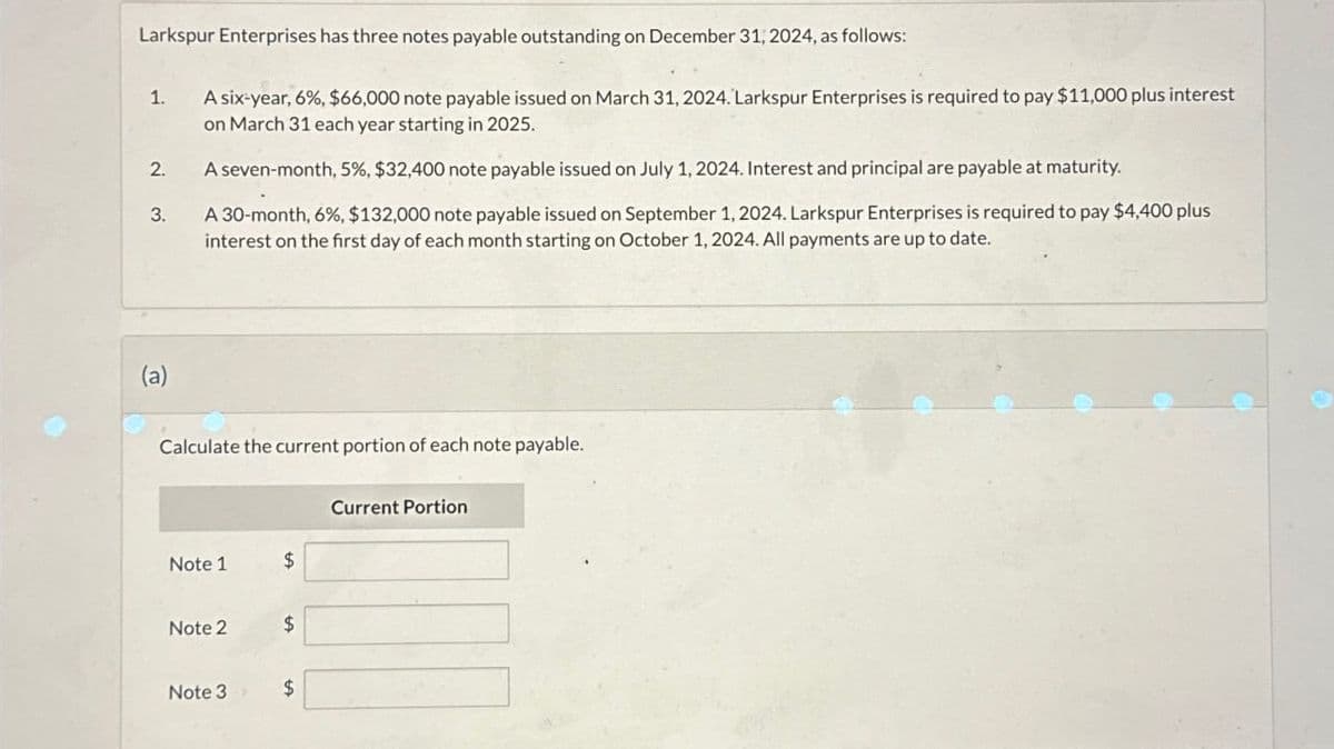 Larkspur Enterprises has three notes payable outstanding on December 31, 2024, as follows:
1.
2.
3.
A six-year, 6%, $66,000 note payable issued on March 31, 2024. Larkspur Enterprises is required to pay $11,000 plus interest
on March 31 each year starting in 2025.
A seven-month, 5%, $32,400 note payable issued on July 1, 2024. Interest and principal are payable at maturity.
A 30-month, 6%, $132,000 note payable issued on September 1, 2024. Larkspur Enterprises is required to pay $4,400 plus
interest on the first day of each month starting on October 1, 2024. All payments are up to date.
Calculate the current portion of each note payable.
Note 1
Note 2
Note 3
$
$
$
Current Portion