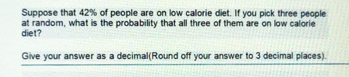 Suppose that 42% of people are on low calorie diet. If you pick three people
at random, what is the probability that all three of them are on low calorie
diet?
Give your answer as a decimal(Round off your answer to 3 decimal places).