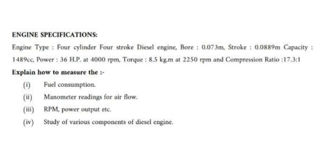 ENGINE SPECIFICATIONS:
Engine Type : Four cylinder Four stroke Diesel engine, Bore: 0.073m, Stroke: 0.0889m Capacity:
1489cc, Power: 36 H.P. at 4000 rpm, Torque : 8.5 kg.m at 2250 rpm and Compression Ratio :17.3:1
Explain how to measure the :-
(i) Fuel consumption.
(ii)
(iii)
Manometer readings for air flow.
RPM, power output etc.
Study of various components of diesel engine.