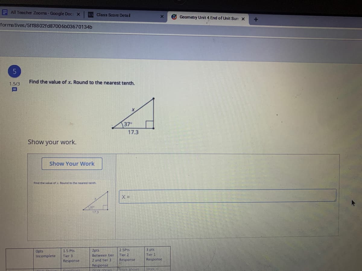 ---

### Geometry Unit 4: End of Unit Summary

#### Problem 5:
**Objective:** Find the value of \(x\). Round to the nearest tenth.

A right-angled triangle is shown with an acute angle of \(37^\circ\). The side opposite this angle is labeled \(x\), and the adjacent side is labeled \(17.3\).

**Triangle Diagram:**

```
         /|
        / |
     x /  | 17.3
      / 37°|
     /_____|
```

**Task:**
- Find the value of \(x\).
- Show your work in the provided field.

**Solution:**
- To find the value of \(x\), we will use trigonometric ratios. Specifically, we'll use the tangent function, which relates the opposite side and the adjacent side of a right triangle.

\[ \tan(37^\circ) = \frac{\text{opposite}}{\text{adjacent}} \]

Given:
- Opposite side = \(x\)
- Adjacent side = \(17.3\)

The equation becomes:
\[ \tan(37^\circ) = \frac{x}{17.3} \]

Solving for \(x\):
\[ x = 17.3 \times \tan(37^\circ) \]

Use a calculator to find \(\tan(37^\circ)\):
\[ \tan(37^\circ) \approx 0.7536 \]

Therefore:
\[ x = 17.3 \times 0.7536 \approx 13.0 \]

So, \(x \approx 13.0\) (rounded to the nearest tenth).

**Show Your Work:**
\[ x = 17.3 \times \tan(37^\circ) \]
\[ x \approx 17.3 \times 0.7536 \]
\[ x \approx 13.0 \]

---

**Scoring Rubric:**
- **0 pts:** Incomplete
- **1.5 pts:** Tier 3 Response
- **2 pts:** Between tier 2 and tier 3 Response
- **2.5 pts:** Tier 2 Response
- **3 pts:** Tier 1 Response

Points are awarded based on the completeness and accuracy of the solution.

---

