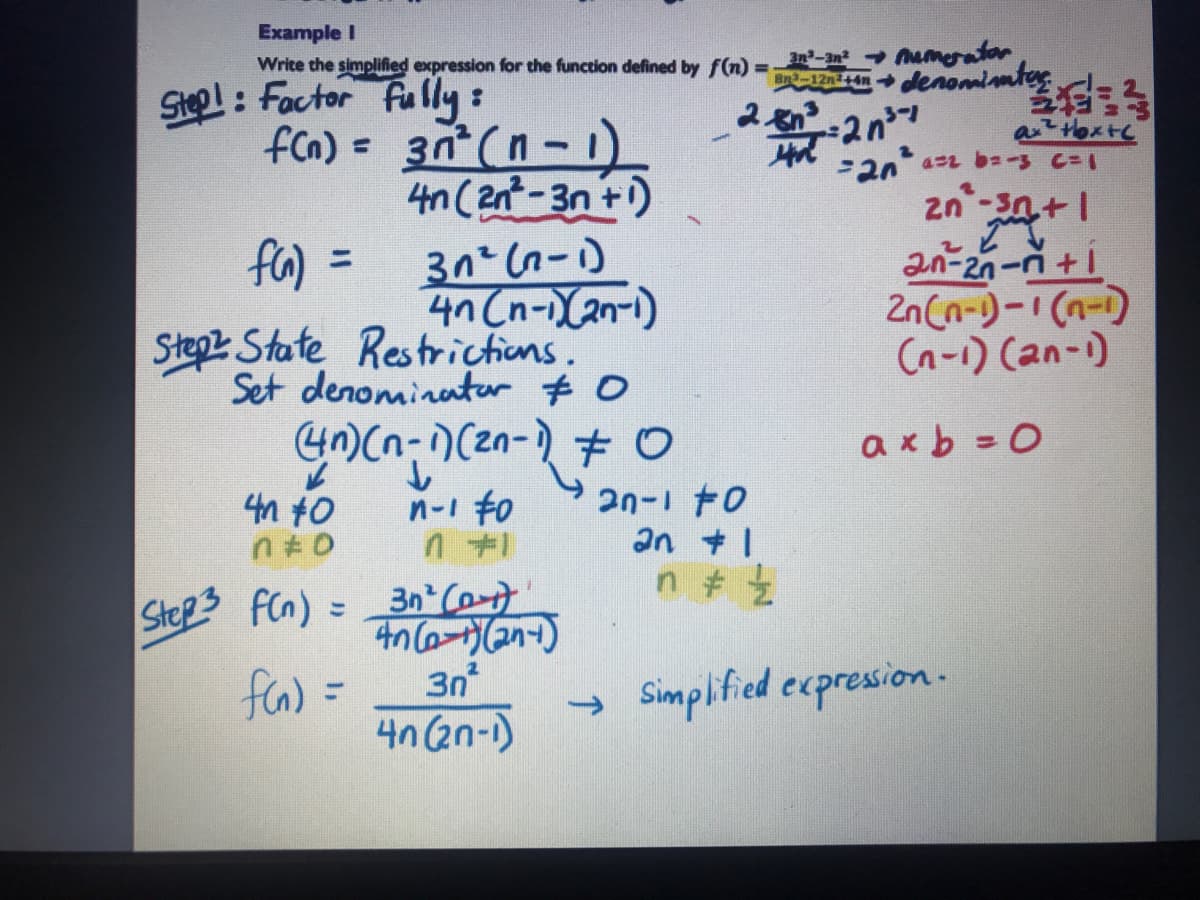 Example I
Write the simplified expression for the function defined by f(n) =
an-an Mumerator
2nlenomimteg
SHol: Factor fu lly:
fcn) = 3n (n- 1
4n (2nt-3n +)
aHoxtc
zn -3n+1
fa)
%3D
4n (n-(an-i)
2n (n-)-1 (n-)
(n-1) Can-)
Stepz State Restrictions.
Set denominater $ 0
4n)(n-)(2n-) # O
し
4n to
axb =0
2n-1 t0
an +1
n-1 to
Step3
FCn) = 3n Co-
faa) =
3n
Simplified ecpression.-
4n (2n-1)
