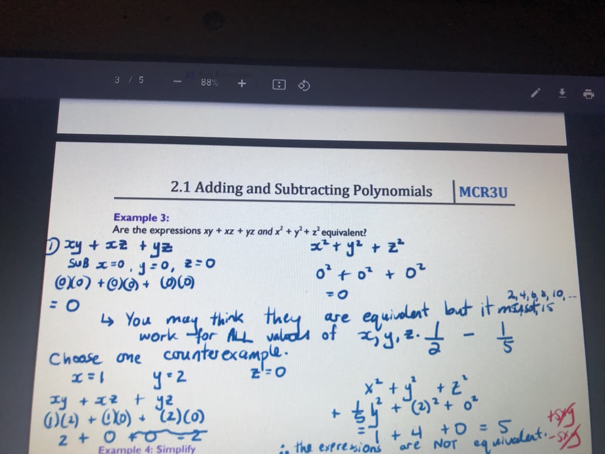 3/5
88%
2.1 Adding and Subtracting Polynomials
MCR3U
Example 3:
Are the expressions xy + xz + yz and x +y+z'equivalent?
D 전 + x2 +
SuB x=0, y :0, 2=0
x+ ye + z
o + o? + 0?
2,4,, 10, --
but it misstis
4 You may think they are
work Yor ALL valuda of y, 2.
equiadent
counter
rexample.
z'=0
Choase one
xy +2 + y2.
WL2) + OXb) + 2)(0)
2 +O
+(2)?+ o
+ 4 +0 =5
are NOT eq uivalent.
Example 4: Simplify
, the extresions
