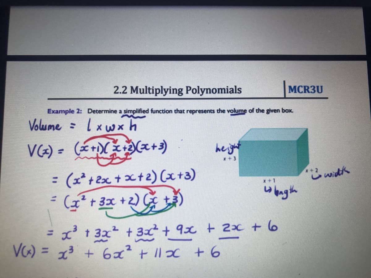 2.2 Multiplying Polynomials
MCR3U
Example 2: Determine a simplified function that represents the volume of the given box.
Volume = lxwx h
VG) = (r +)
he jut
x +3
= (x*+2x + x+2) Cx+3)
*こwidh
wangth
I+2
x+1
%3D
(x'+ 3x +2) G
x't 3x + 32+ 9x t 2x + 6
%3D
VG) = + 6 + 11っc +6
