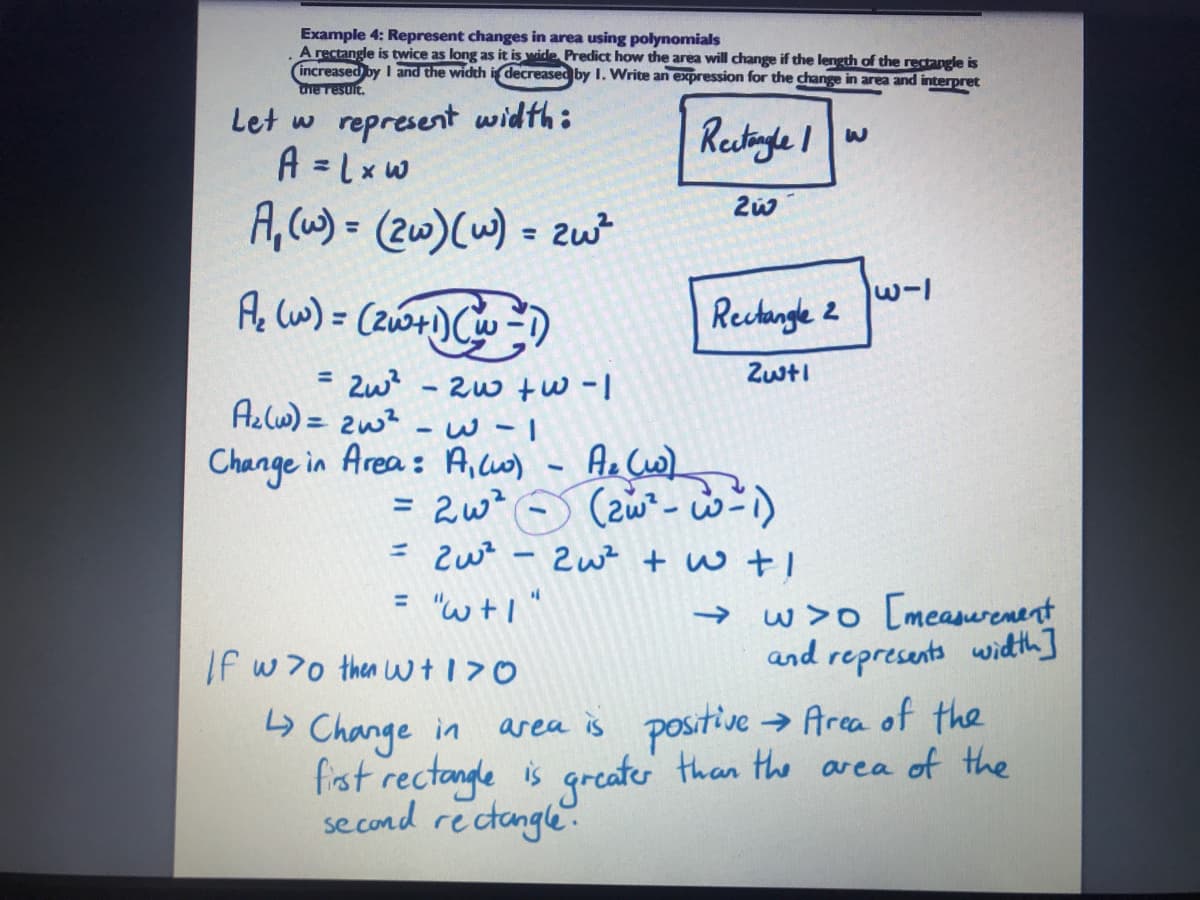 Example 4: Represent changes in area using polynomials
A rectangle is twice as long as it is wide Predict how the area will change if the length of the retangle is
increased by I and the width idecreased by I. Write an expression for the change in area and interpret
he resuit.
Let w represent width:
A = Lxw
Restinge I
A, cw) = (2w)(w) = zw
%3D
w-l
Ac lw) = (2w+) Cw )
Rechangle 2
Zwti
= Zw? -2w w -1
Az cw) = 2w? - w -I
Change in Area: A,co)
- Ae Cw)
= 2w?
= zwz - Zu? + w tI
%3D
w>o [meanurenent
and represents with]
"w+1"
%3D
->
If w70 then wt170
positive
→ Arca of the
Change in
fist rectangle is grcate than the area of the
se cond rectangle.
area is
