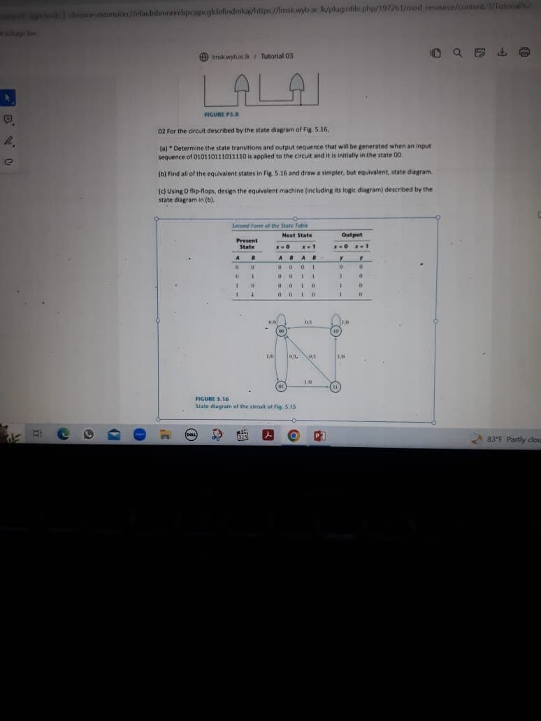 @
getol chrome extension//efaidnbmnnnibpcajpcglclefindmka/https://msk wyb ac lk/pluginfile php/197261/mod resource/content/1/Tutonal
0
tmsk wyback/ Tutorial 03
ALAI
(DOLL
FIGURE PS.B
02 For the circuit described by the state diagram of Fig. 5.16,
(a) Determine the state transitions and output sequence that will be generated when an input
sequence of 010110111011110 is applied to the circuit and it is initially in the state 00.
(b) Find all of the equivalent states in Fig. 5.16 and draw a simpler, but equivalent, state diagram.
(c) Using D flip-flops, design the equivalent machine (including its logic diagram) described by the
state diagram in (b).
Second Form of the State Table
Present
State
A
0
0
1
1
B
321
0
1
D
1
0.0
1/0
Next State
x=1
AR
x=0
AB
0001
0011
010
00
0
100
FIGURE 5.16
State diagram of the circuit of Fig. 5.15
01
0. 0/1
10
P3
Output
x=0x=1
10
7
0
1
1
1
(11
1.0
10
Y
0
10 Q5
0
0
m
83°F Partly clou