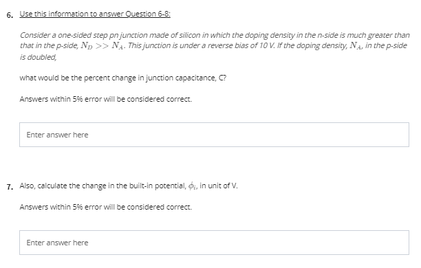 6. Use this information to answer Question 6-8:
Consider a one-sided step pn junction made of silicon in which the doping density in the n-side is much greater than
that in the p-side, Np >> N4. This junction is under a reverse bias of 10 V. If the doping density, Na, in the p-side
is doubled,
what would be the percent change in junction capacitance, C?
Answers within 5% eror will be considered correct.
Enter answer here
7. Also, calculate the change in the built-in potential, o, in unit of V.
Answers within 5% error will be considered correct.
Enter answer here
