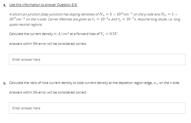 8. Use this information to answer Question 8-9:
A silicon pn junction (step junction) has doping densities of NA = 5 x 105cm-3 on the p-side and Np = 1 x
101 cm-3 on the n-side. Carrier lifetimes are given as T, = 10-®s and T, = 10-is. Assume long diode, i.e. long
quasi-neutral regions.
Calculate the current density in A/cm? at a forward bias of V, = 0.5v.
Answers within 5% eror will be considered correct.
Enter answer here
9. Calculate the ratio of hole current density to total current density at the depletion region edge, an, on the n-side.
Answers within 5% eror will be considered correct.
Enter answer here
