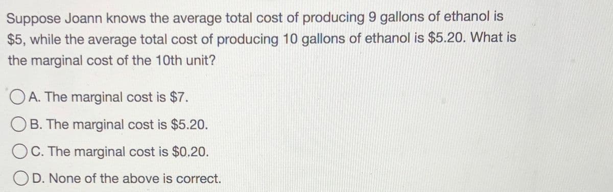 Suppose Joann knows the average total cost of producing 9 gallons of ethanol is
$5, while the average total cost of producing 10 gallons of ethanol is $5.20. What is
the marginal cost of the 10th unit?
O A. The marginal cost is $7.
B. The marginal cost is $5.20.
C. The marginal cost is $0.20.
OD. None of the above is correct.
