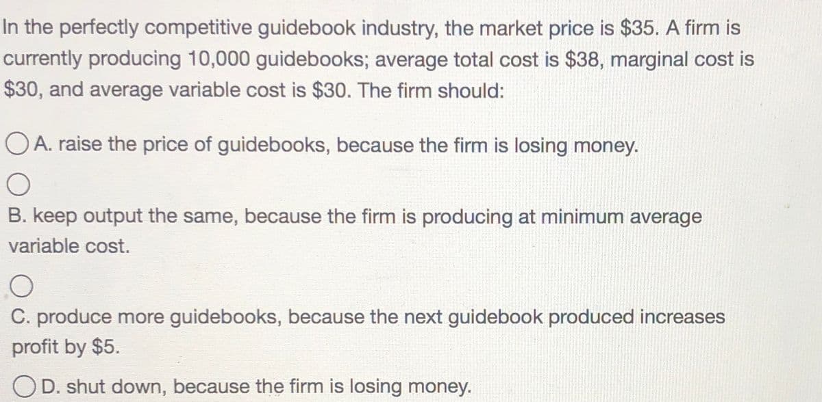 In the perfectly competitive guidebook industry, the market price is $35. A firm is
currently producing 10,000 guidebooks; average total cost is $38, marginal cost is
$30, and average variable cost is $30. The firm should:
OA. raise the price of guidebooks, because the firm is losing money.
B. keep output the same, because the firm is producing at minimum average
variable cost.
C. produce more guidebooks, because the next guidebook produced increases
profit by $5.
OD. shut down, because the firm is losing money.
