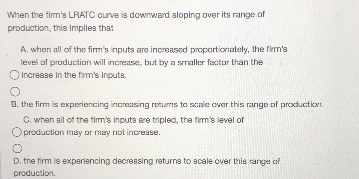 When the firm's LRATC curve is downward sloping over its range of
production, this implies that
A. when all of the firm's inputs are increased proportionately, the firm's
level of production will increase, but by a smaller factor than the
increase in the firm's inputs.
B. the firm is experiencing increasing returns to scale over this range of production.
C. when all of the firm's inputs are tripled, the firm's level of
O production may or may not increase.
D. the firm is experiencing decreasing returns to scale over this range of
production.
