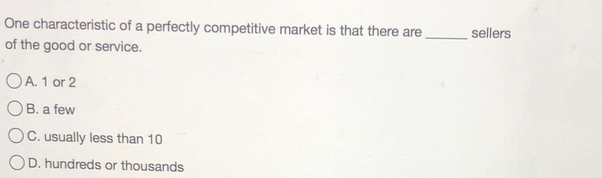 One characteristic of a perfectly competitive market is that there are
sellers
of the good or service.
OA. 1 or 2
OB. a few
C. usually less than 10
OD. hundreds or thousands
