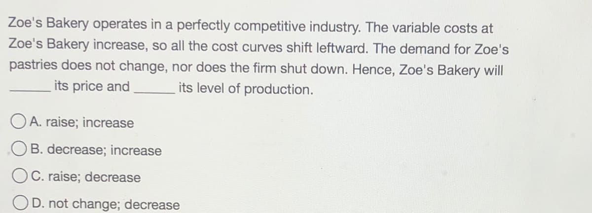 Zoe's Bakery operates in a perfectly competitive industry. The variable costs at
Zoe's Bakery increase, so all the cost curves shift leftward. The demand for Zoe's
pastries does not change, nor does the firm shut down. Hence, Zoe's Bakery will
its price and
its level of production.
O A. raise; increase
OB. decrease; increase
OC. raise; decrease
D. not change; decrease
