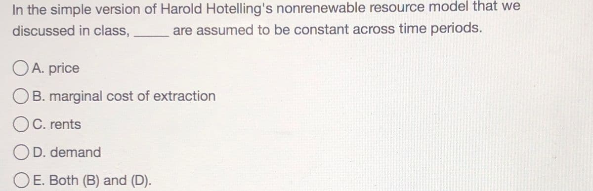 In the simple version of Harold Hotelling's nonrenewable resource model that we
discussed in class,
are assumed to be constant across time periods.
OA. price
B. marginal cost of extraction
OC. rents
D. demand
OE. Both (B) and (D).
