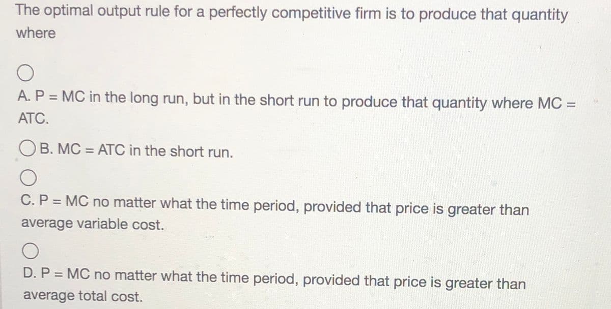 The optimal output rule for a perfectly competitive firm is to produce that quantity
where
A. P = MC in the long run, but in the short run to produce that quantity where MC =
%3D
ATC.
O B. MC = ATC in the short run.
C. P = MC no matter what the time period, provided that price is greater than
average variable cost.
D. P = MC no matter what the time period, provided that price is greater than
%3D
average total cost.
