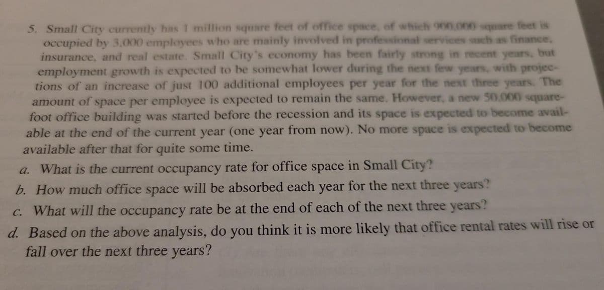 5. Small City currently has 1 million square feet of office space, of which 900,000 square feet is
occupied by 3,000 employees who are mainly involved in professional services such as finance,
insurance, and real estate. Small City's economy has been fairly strong in recent years, but
employment growth is expected to be somewhat lower during the next few years, with projec-
tions of an increase of just 100 additional employees per year for the next three years. The
amount of space per employee is expected to remain the same. However, a new 50,000 square-
foot office building was started before the recession and its space is expected to become avail-
able at the end of the current year (one year from now). No more space is expected to become
available after that for quite some time.
a. What is the current occupancy rate for office space in Small City?
b. How much office space will be absorbed each year for the next three years?
c. What will the occupancy rate be at the end of each of the next three years?
d. Based on the above analysis, do you think it is more likely that office rental rates will rise or
fall over the next three years?