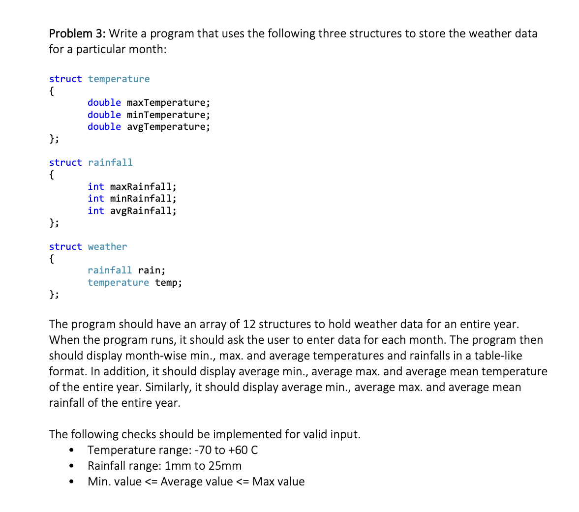 Problem 3: Write a program that uses the following three structures to store the weather data
for a particular month:
struct temperature
{
double maxTemperature;
double minTemperature;
double avgTemperature;
};
struct rainfall
{
int maxRainfall;
int minRainfall;
int avgRainfall;
};
struct weather
{
rainfall rain;
temperature temp;
};
The program should have an array of 12 structures to hold weather data for an entire year.
When the program runs, it should ask the user to enter data for each month. The program then
should display month-wise min., max. and average temperatures and rainfalls in a table-like
format. In addition, it should display average min., average max. and average mean temperature
of the entire year. Similarly, it should display average min., average max. and average mean
rainfall of the entire year.
The following checks should be implemented for valid input.
Temperature range: -70 to +60 C
Rainfall range: 1mm to 25mm
Min. value <= Average value <= Max value
