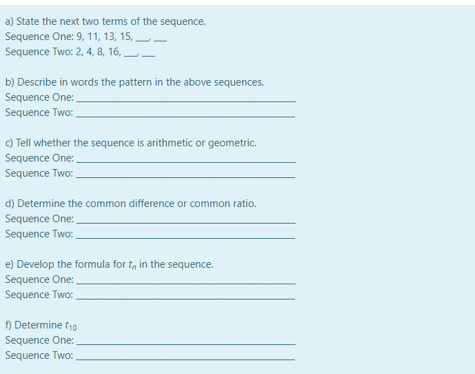 a) State the next two terms of the sequence.
Sequence One: 9, 11, 13, 15, L
Sequence Two: 2, 4, 8, 16, L-
b) Describe in words the pattern in the above sequences.
Sequence One:
Sequence Two:
c) Tell whether the sequence is arithmetic or geometric.
Sequence One:
Sequence Two:
d) Determine the common difference or common ratio.
Sequence One:
Sequence Two:
e) Develop the formula for t, in the sequence.
Sequence One:
Sequence Two:
f) Determine t10
Sequence One:
Sequence Two:
