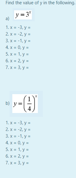 Find the value of y in the following.
y = 3*
a)
1. x = -3, y =
2. х %3D -2, у 3
3. x = -1, y =
4. х %3D 0, у 3D
5. х %3D 1, у %3D
6. x = 2, y =
7.х %3D 3, у 3D
b) y=
1. x = -3, y =
2. x = -2, y =
3. x = -1, y =
4. x = 0, y =
5. х%3D 1, у 3D
6. x = 2, y =
7.х %3D 3, у 3D
