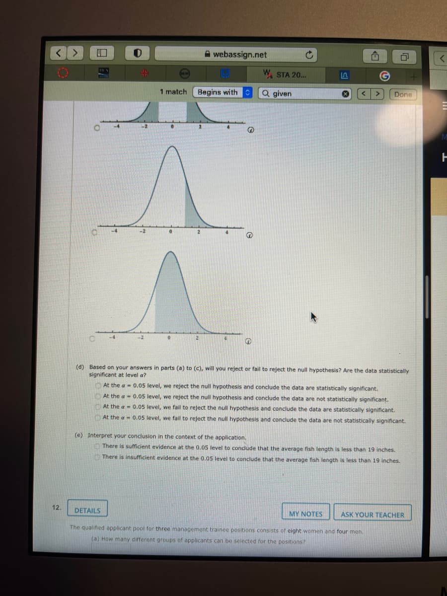 A webassign.net
W. STA 20...
1 match
Begins with
Q given
< >
Done
-4
-2
-4
-2
4
(d) Based on your answers in parts (a) to (c), will you reject or fail to reject the null hypothesis? Are the data statistically
significant at level a?
O At the a- 0.05 level, we reject the null hypothesis and conclude the data are statistically significant.
At the a 0.05 level, we reject the null hypothesis and conclude the data are not statistically significant.
At the a = 0.05 level, we fail to reject the null hypothesis and conclude the data are statistically significant.
At the a 0.05 level, we fail to reject the null hypothesis and conclude the data are not statistically significant.
(e) Interpret your conclusion in the context of the application.
There is sufficient evidence at the 0.05 level to conclude that the average fish length is less than 19 inches.
There is insufficient evidence at the 0.05 level to condlude that the average fish length is less than 19 inches.
12.
DETAILS
MY NOTES
ASK YOUR TEACHER
The qualified applicant pool for three management trainee positions consists of eight women and four men.
(a) How many different groups of applicants can be selected for the positions?
