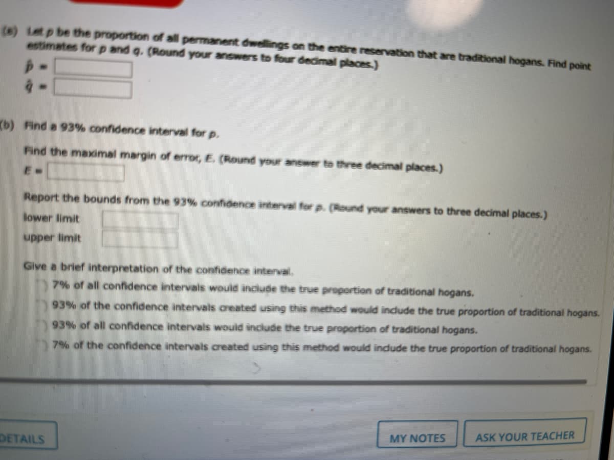 (a) Let p be the proportion of all permanent dwellings on the entire reservation that are traditional hogans. Find point
estimates for p and g. (Round your answers to four decimal places.)
(b) Find a 93% confidence interval for p.
Find the maximal margin of error, E (Round your answer to three decimal places.)
Report the bounds from the 93% confidence interval for p. (Round your answers to three decimal places.)
lower limit
upper limit
Give a brief interpretation of the confidence interval.
7% of all confridence intervals would include the true proportion of traditional hogans.
93% of the confidence intervals created using this method would incdude the true proportion of traditional hogans.
93% of all confidence intervals would include the true proportion of traditional hogans.
7% of the confidence intervals created using this method would indude the true proportion of traditional hogans.
MY NOTES
ASK YOUR TEACHER
DETAILS
