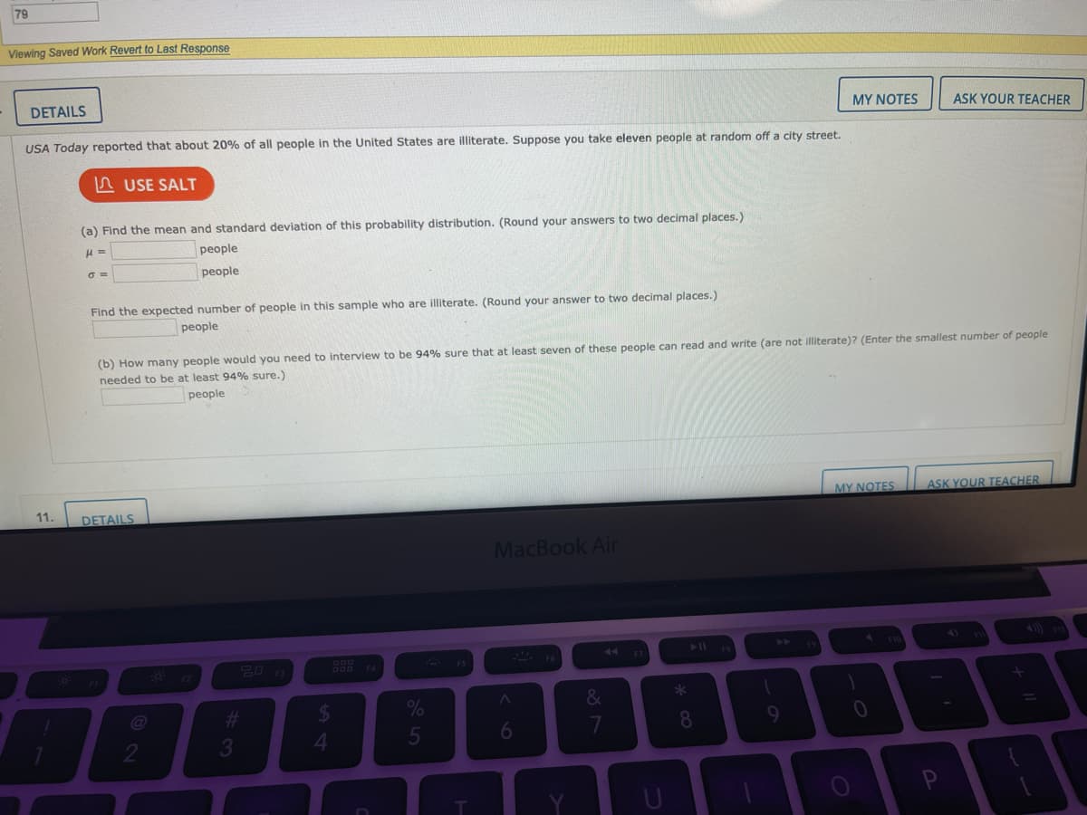 79
Viewing Saved Work Revert to Last Response
DETAILS
MY NOTES
ASK YOUR TEACHER
USA Today reported that about 20% of all people in the United States are illiterate. Suppose you take eleven people at random off a city street.
n USE SALT
(a) Find the mean and standard deviation of this probability distribution. (Round your answers to two decimal places.)
people
people
Find the expected number of people in this sample who are illiterate. (Round your answer to two decimal places.)
people
(b) How many people would you need to interview to be 94% sure that at least seven of these people can read and write (are not illiterate)? (Enter the smallest number of people
needed to be at least 94% sure.)
people
11.
MY NOTES
ASK YOUR TEACHER.
DETAILS
MacBook Air
40) m
44
888 FA
4.
6
P
