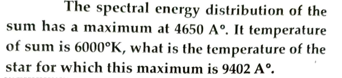 The spectral energy distribution of the
sum has a maximum at 4650 Aº. It temperature
of sum is 6000°K, what is the temperature of the
star for which this maximum is 9402 A°.
