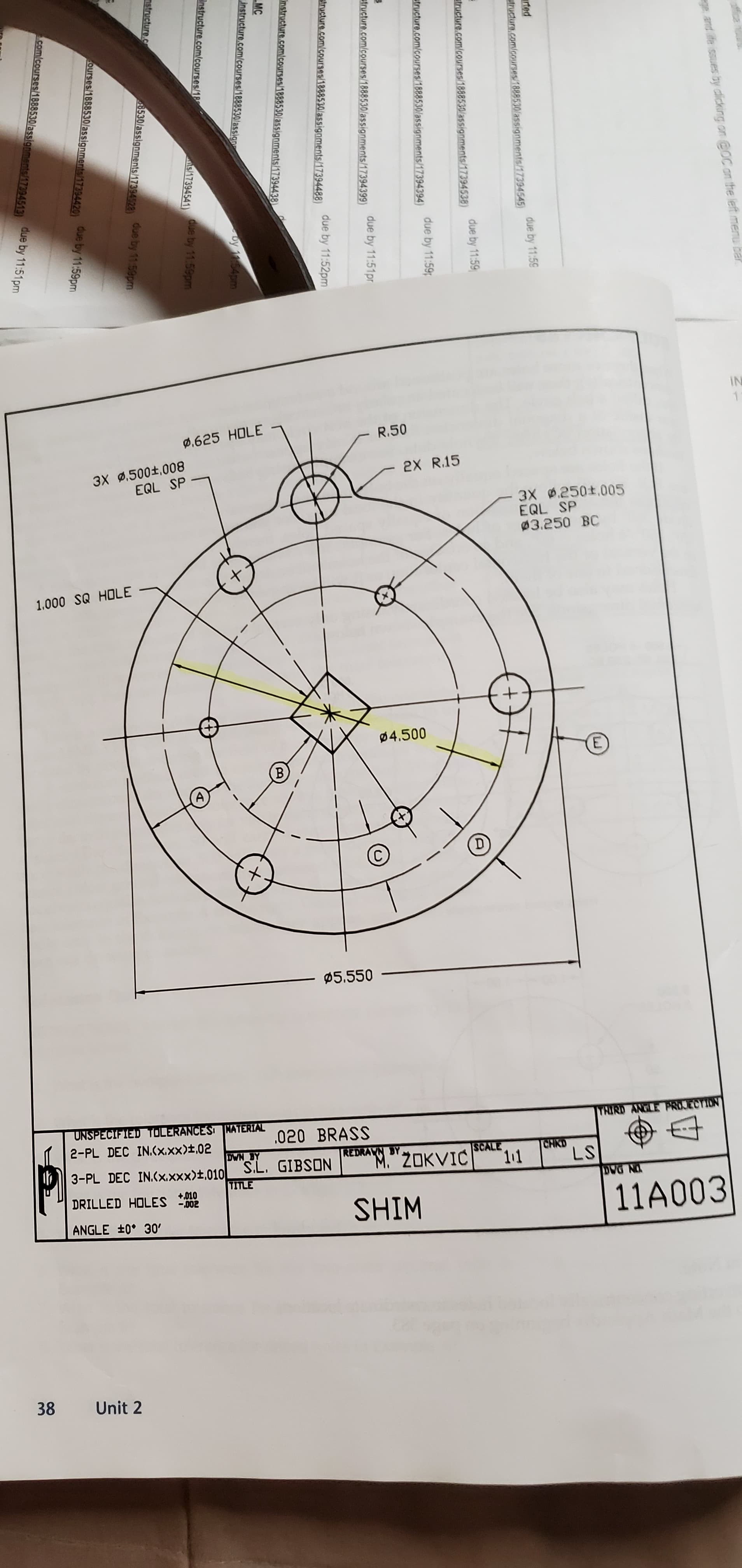 IN
0,625 HOLE
R.50
3X 0.500±,008
EQL SP
2X R.15
3X 0.250±.005
EQL SP
03.250 BC
1.000 SQ HOLE
04.500
Ø5.550
UNSPECIFIED TOLERANCES KATERIAL
THIRD ANGLE PROJECTION
.020 BRASS
2-PL DEC IN.(x.xx)±,02
DWN BY
REDRAVN BY
w"ZOKVIĆ
ISCALE
CHKD
LS
3-PL DEC IN.(x.xxx)±,010 S.L. GIBSON
TITLE
DRILLED HOLES 02
+,010
SHIM
11A003
ANGLE +0° 30'
38
Unit 2
and ife issues by clicking on @OC on the left menu bar
E.
due by 11:59
rted
atructure.com/courses/1888530/assignments/17394545)
due by 11:59
atructure.com/courses/1888530/assignments/17394538)
due by 11:59
structure.com/courses/1888530/assignments/17394394)
due by 11:51pr
structure.com/courses/1888530/assignments/17394399)
due by 11:52pm
structure.com/courses/1888530/assignments/17394488)
Instructure.com/courses/1888530/assignments/17394438)
MC
instructure.com/courses/1888530/assign
by 1154pm
Instructure.com/courses/18
s/17394541)
due by 11.59pm
nstructure.c
8530/assignments/17394528)
due by 1159pm
ourses/1868530/assignments/17394420)
due by 11:59pm
com/courses/1888530/assignments/17394513)
due by 11:51pm
