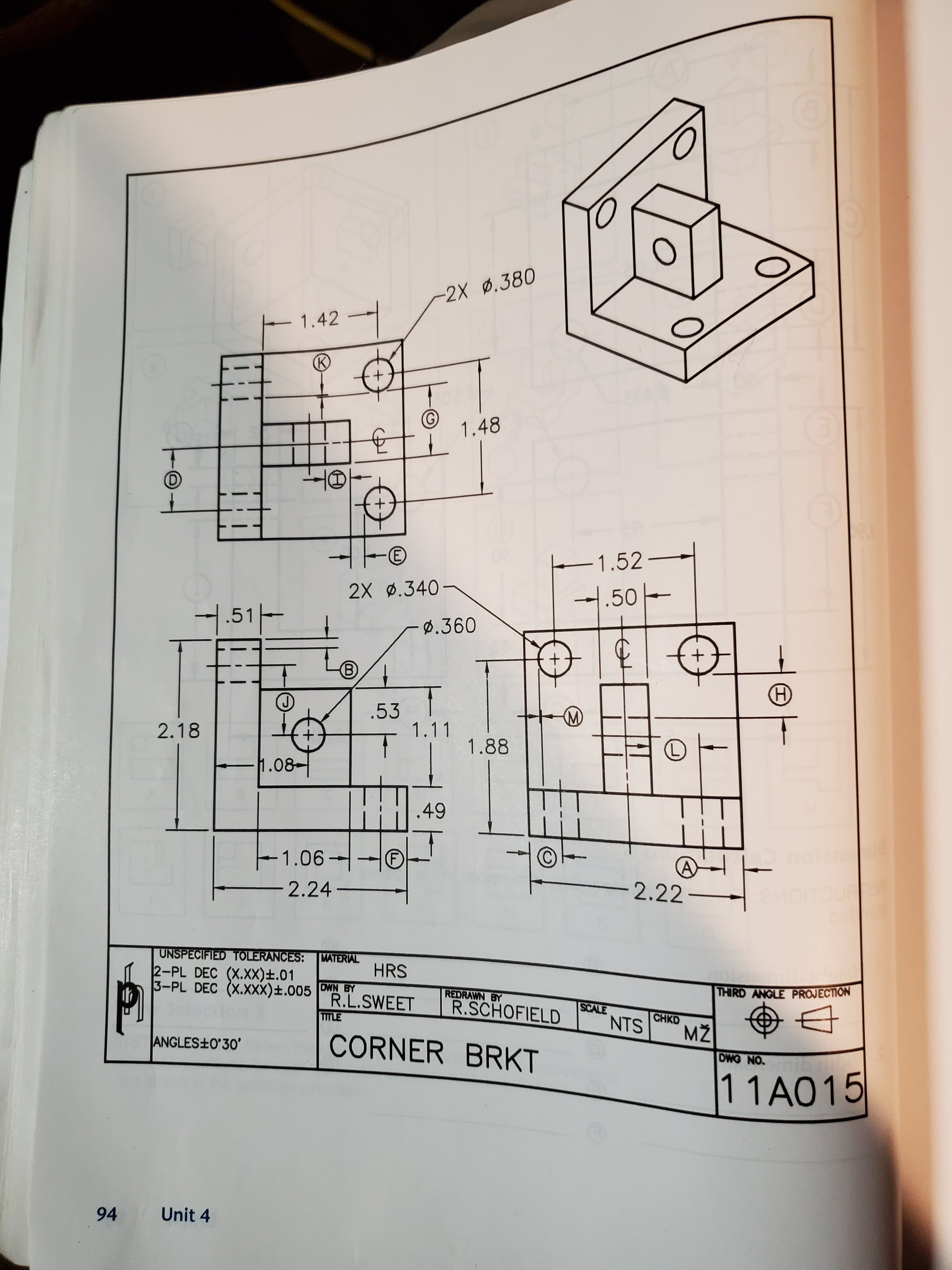 -2X .380
E 1.42 -
(K)
1.48
E)
1.52-
2X ø.340-
1.50-
7.51-
ø.360
.53
- 1.11
(M)
2.18
1.88
1.08-
.49
-1.06---®
(F)
2.22
-2.24-
TOUR
UNSPECIFIED TOLERANCES: MATERIAL
2-PL DEC (X.XX)±.01
3-PL DEC (X.XxX)±.005 DWN BY
HRS
THIRD ANGLE PROJECTION
REDRAWN BY
R.L.SWEET
TITLE
R.SCHOFIELD
SCALE
CHKD
NTS
CORNER BRKT
ANGLES+O°30'
DWG NO.
1 1A015
Unit 4
94
