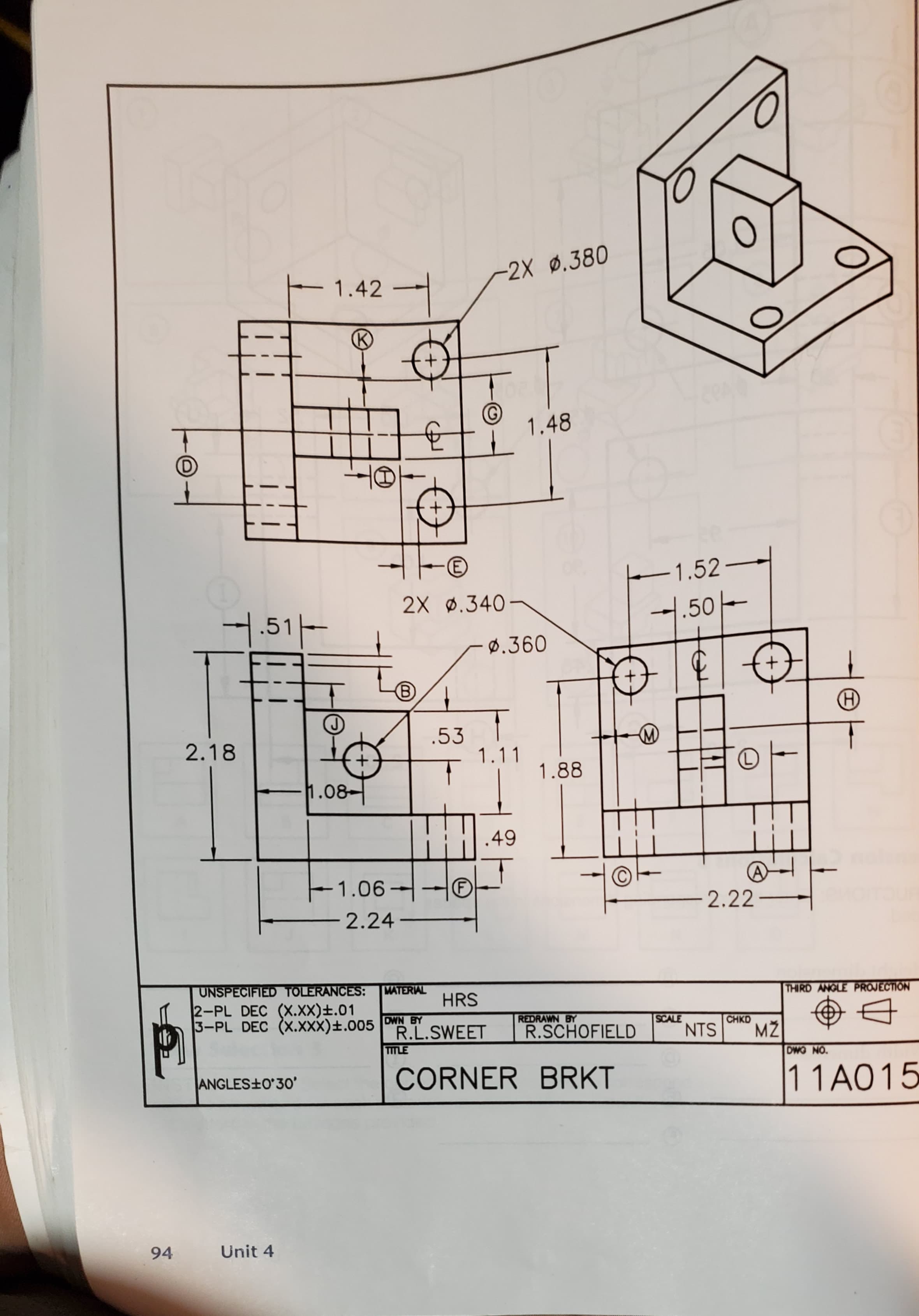 -2X ø.380
1.42
1.48
(D
E)
-1.52-
2X ø.340
1.50-
1.51-
Ø.360
.53
1.11
2.18
1.88
1.08-
.49
E1.06-
(F)
2.22
-2.24
-
UNSPECIFIED TOLERANCES:
2-PL DEC (X.XX)±.01
3-PL DEC (X.XXX)±.005
MATERIAL
THIRD ANGLE PROJECTION
HRS
DWN BY
R.L.SWEET
REDRAWN BY
SCALE
NTS
CHKD
R.SCHOFIELD
MŽ
TITLE
DWO NO.
CORNER BRKT
11A015
ANGLES+O'3o'
Unit 4
94
