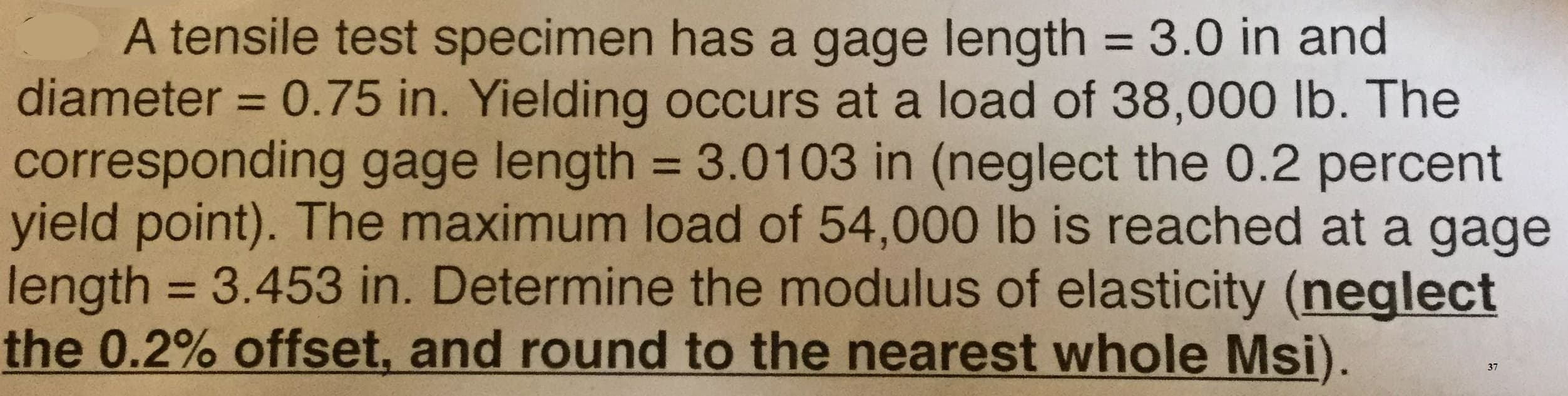 A tensile test specimen has a gage length = 3.0 in and
diameter 0.75 in. Yielding occurs at a load of 38,000 lb. The
corresponding gage length = 3.0103 in (neglect the 0.2 percent
yield point). The maximum load of 54,000 lb is reached at a gage
length = 3.453 in. Determine the modulus of elasticity (neglect
the 0.2% offset, and round to the nearest whole Msi).
37
