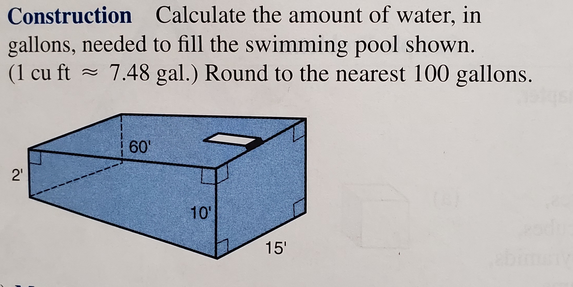 Construction Calculate the amount of water, in
gallons, needed to fill the swimming pool shown.
(1 cu ft ~ 7.48 gal.) Round to the nearest 100 gallons.
60'
2'
10'
15'
