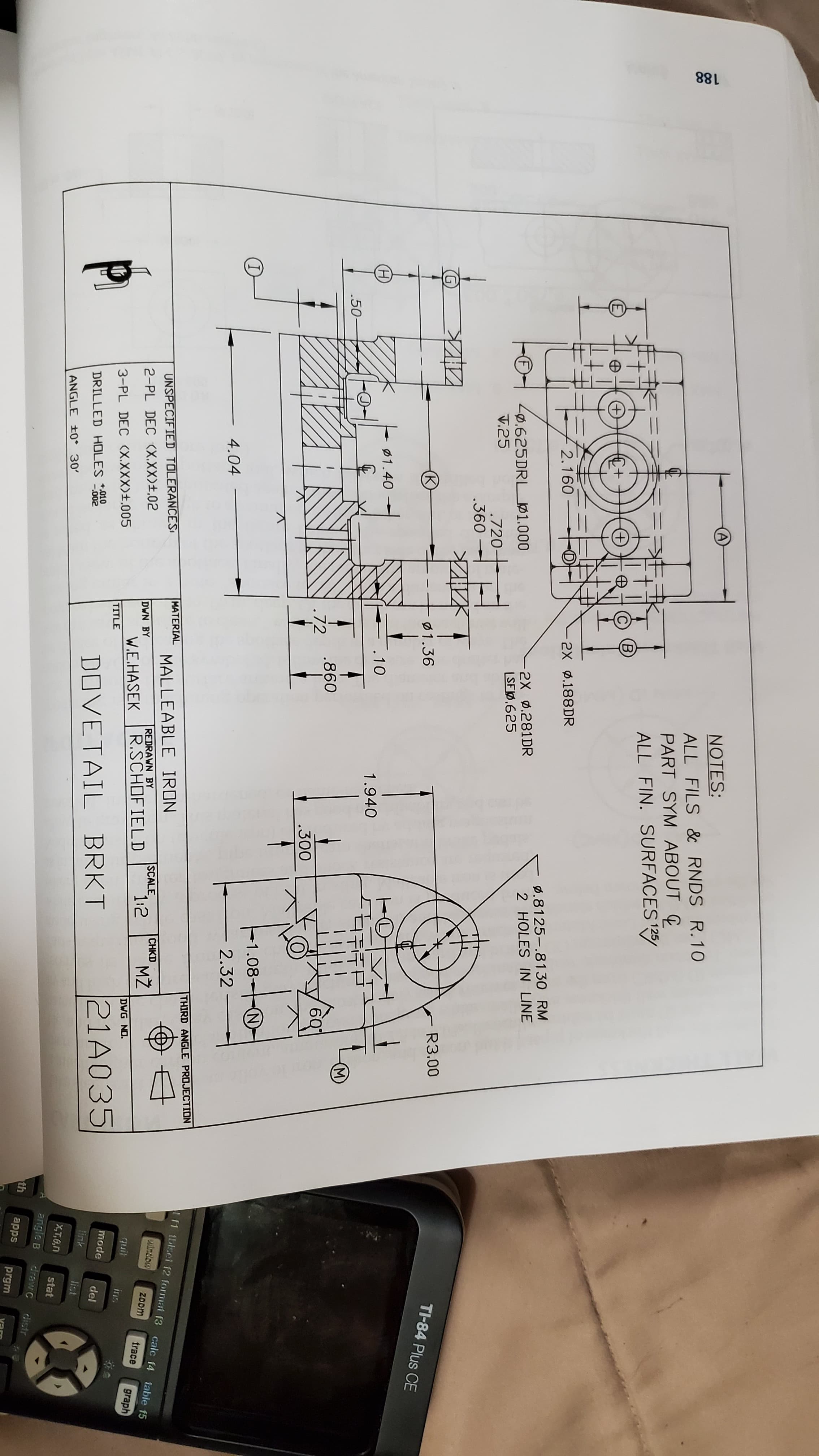 188
NOTES:
ALL FILS & RNDS R.10
PART SYM ABOUT C
ALL FIN. SURFACES 25/
(B
2.160
2X 0.188DR
Ø.8125-.8130 RM
2 HOLES IN LINE
Zø.625DRL 01.000
V.25
2X ø.281DR
|SFØ.625
(F)
.720–
.360
R3.00
TI-84 Plus CE
Ø1.36
Ø1.40
.10
1.940
.50-
M)
.860
6Q
.72
.300
-1.08
(N)
4.04
2.32
THIRD ANGLE PROJECTION
t f1 tblsei f2 format f3 calc f4 table f5
MATERIAL
UNSPECIFIED TOLERANCESI
MALLEABLE IRON
window
CHKD
SCALE
1:2
ZOom
REDRAWN BY
R.SCHOFIELD
MŽ
trace
2-PL DEC (X.XX)±.02
DWN BY
graph
W.E.HASEK
DWG NO.
quit
ins
3-PL DEC (X.XXX>±.005
TITLE
21A035
mode
del
+,010
-.002
DOVETAIL BRKT
DRILLED HOLES
link
list
ANGLE ±0° 30'
X,T,0,n
stat
angle B
draw C
distr
th
apps
prgm
