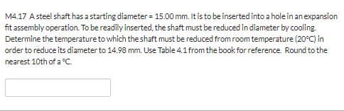 M4.17 Asteel shaft has a starting diameter= 15.00 mm. It is to be inserted into a hole in an expansion
fit assembly operation. To be readily inserted, the shaft must be reduced in diameter by cooling
Determine the temperature to which the shaft must be reduced from room temperature (20°C) in
order to reduce its diameter to 14.98 mm. Use Table 4.1 from the book for reference. Round to the
nearest 10th of a C
