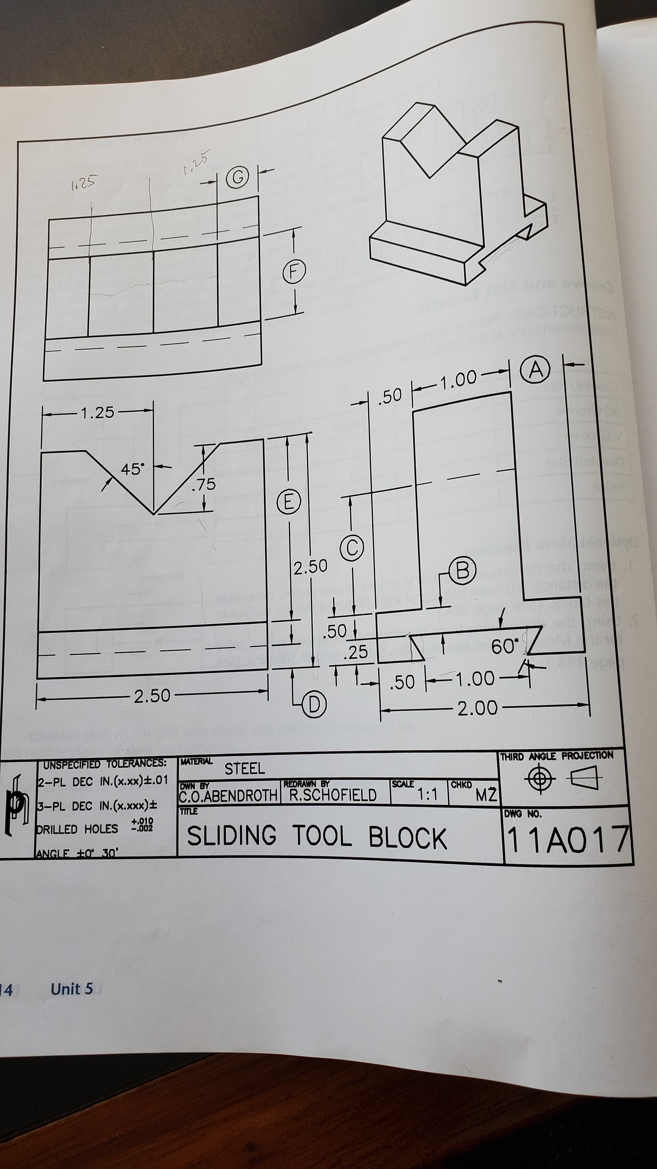 1,25
1425
evode aw
-1.00 (A)
1
-1.25-
45° -
.75
2.50
B)
.50
.25
60°
.50 1.00–4
-2.50-
D)
2.00-
UNSPECIFIED TOLERANCES:
MATERIAL
STEEL
2-PL DEC IN.(x.xx)±.01
THIRD ANGLE PROJECTION
DWN BY
REDRAWN BY
C.O.ABENDROTH R.SCHOFIELD
SCALE
1:1
3-PL DEC IN.(x.xxx)±
CHKD
MŽ
TITLE
+.010
DRILLED HOLES .002
SLIDING TOOL BLOCK
DWG NO.
11A017
|ANGLE +O 30'
14
Unit 5
E.
