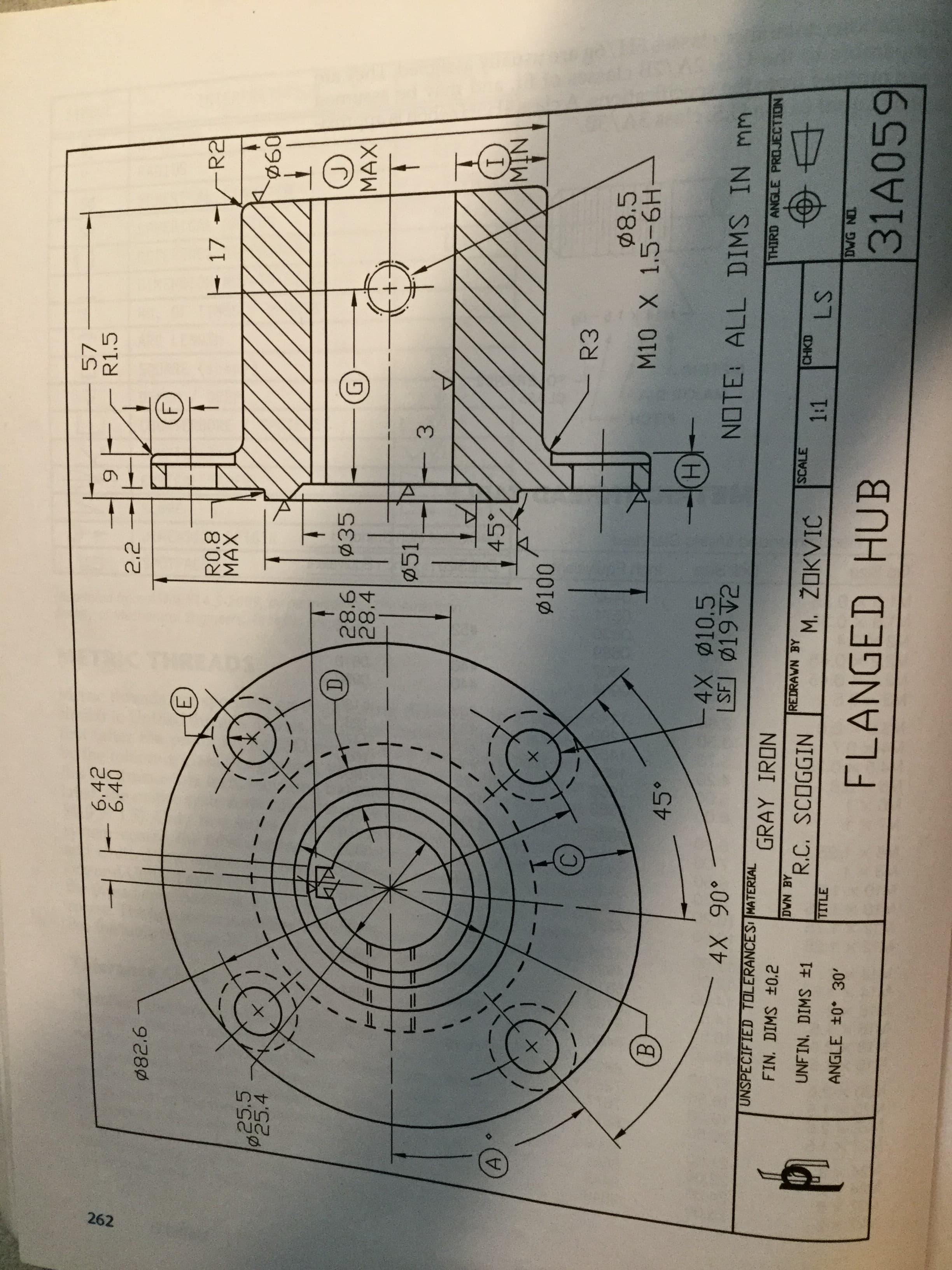 A.
262
6.42
6.40
57
R1.5
Ø82.6
17
R2
R0.8
MAX
25.5
P25.4
090.
D.
28.6
28.4
פ
MAX
Ø51
3.
45°
NIW
C.
R3
M10 X 1.5-6H
B.
45°
-4X ø10.5
.06 X0%
GRAY IRON
NOTE: ALL DIMS IN mm
UNSPECIFIED TOLERANCESI MATERIAL
THIRD ANGLE PROJECTION
FIN. DIMS ±0.2
DWN BY
R.C. SCOGGIN
REDRAWN BY
SCALE
1:1
CHKD
UNFIN. DIMS ±1
M. ŽOKVIĆ
TITLE
ANGLE ±0 30'
DWG NO.
FLANGED HUB
31A059
