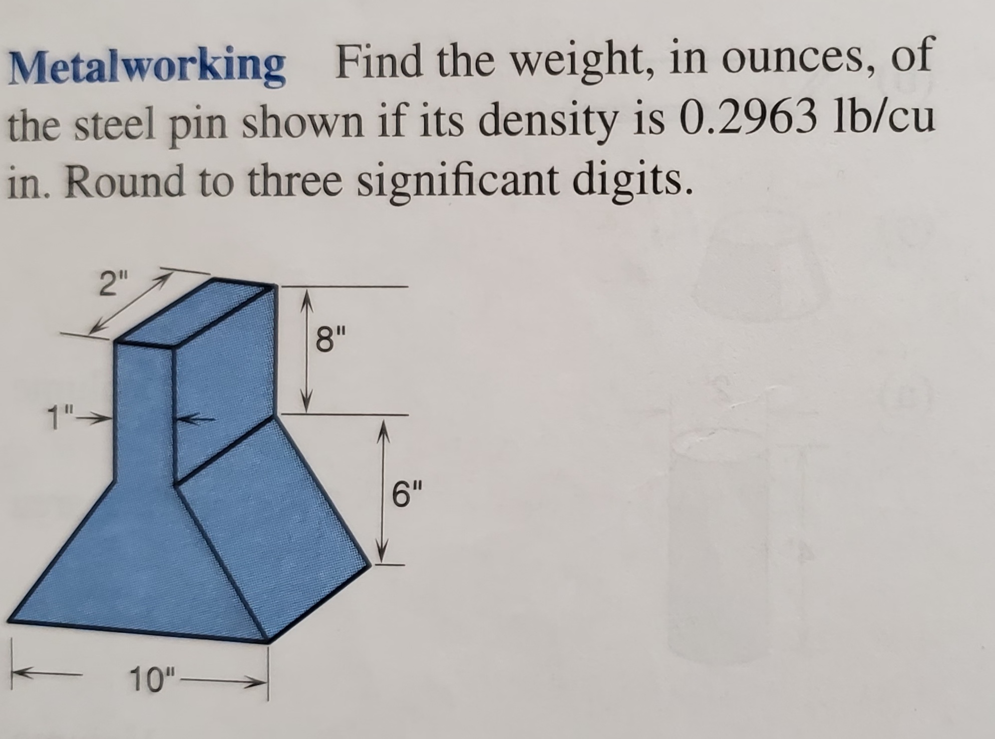 Metalworking Find the weight, in ounces, of
the steel pin shown if its density is 0.2963 lb/cu
in. Round to three significant digits.
2"
8"
1"-
6"
10"-
