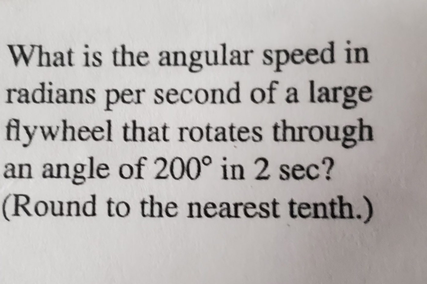 What is the angular speed in
radians per second of a large
flywheel that rotates through
an angle of 200° in 2 sec?
(Round to the nearest tenth.)
